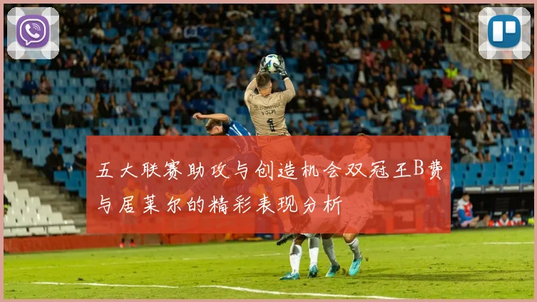 五大联赛助攻与创造机会双冠王B费与居莱尔的精彩表现分析