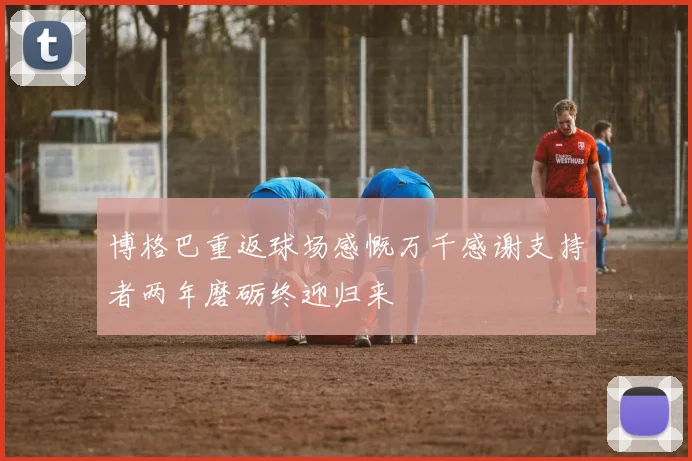 博格巴重返球场感慨万千感谢支持者两年磨砺终迎归来