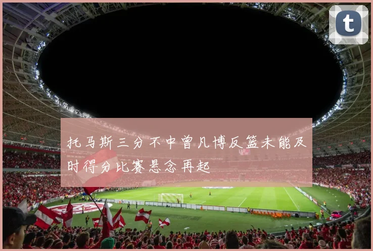 托马斯三分不中曾凡博反篮未能及时得分比赛悬念再起