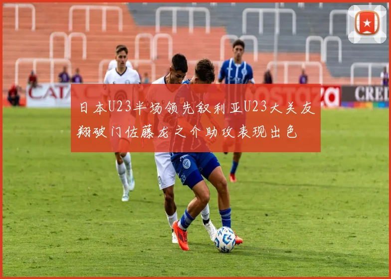 日本U23半场领先叙利亚U23大关友翔破门佐藤龙之介助攻表现出色