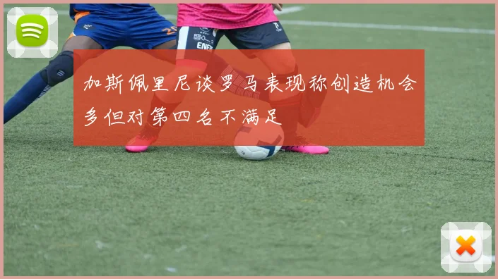 加斯佩里尼谈罗马表现称创造机会多但对第四名不满足