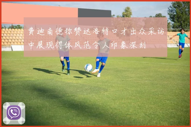 费迪南德称赞达洛特口才出众采访中展现得体风范令人印象深刻