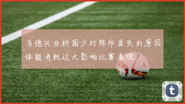 马德兴分析国少对阵印度失利原因体能消耗过大影响比赛表现