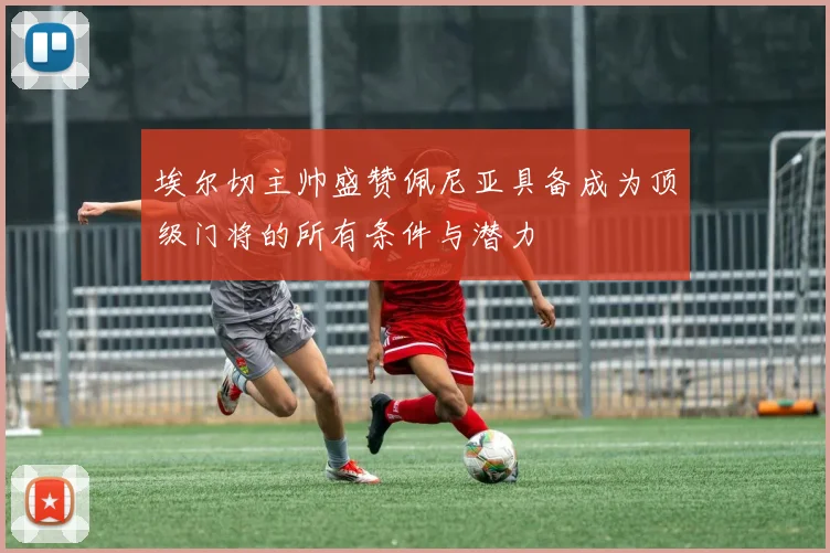 埃尔切主帅盛赞佩尼亚具备成为顶级门将的所有条件与潜力