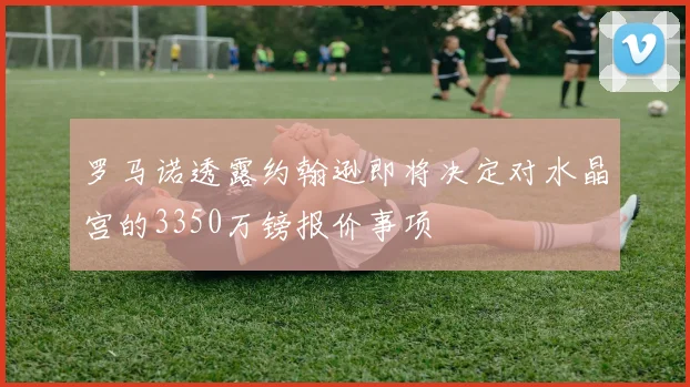 罗马诺透露约翰逊即将决定对水晶宫的3350万镑报价事项