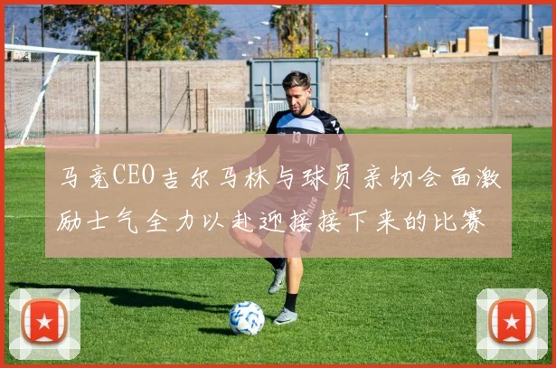 马竞CEO吉尔马林与球员亲切会面激励士气全力以赴迎接接下来的比赛