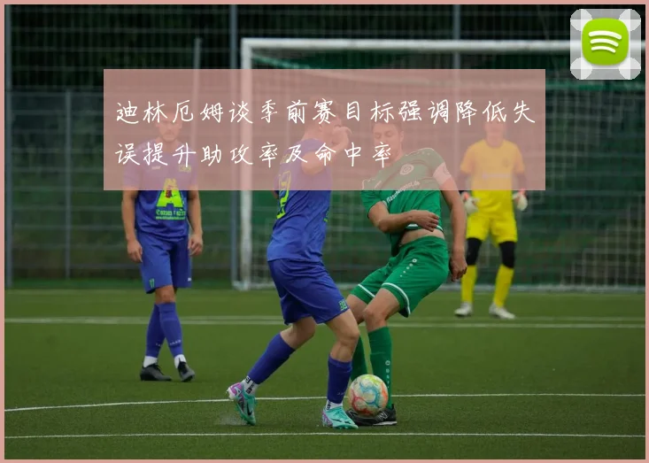 迪林厄姆谈季前赛目标强调降低失误提升助攻率及命中率