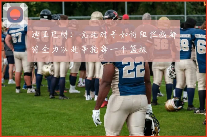 迪亚巴特：无论对手如何阻拦我都将全力以赴争抢每一个篮板