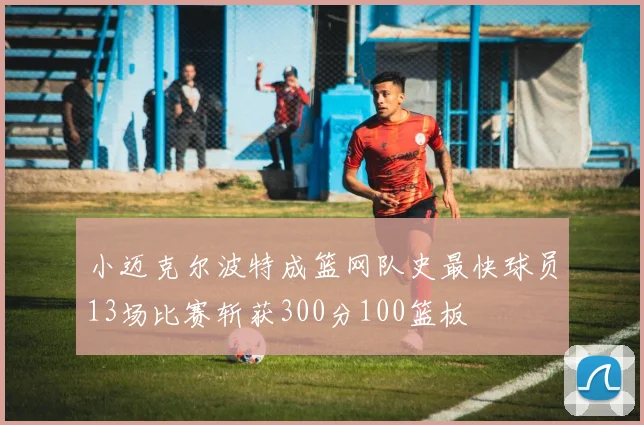 小迈克尔波特成篮网队史最快球员13场比赛斩获300分100篮板