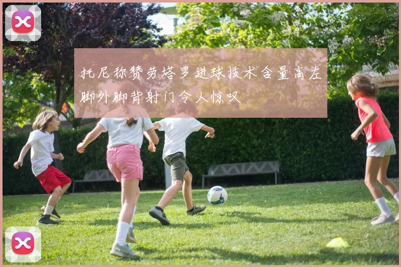 托尼称赞劳塔罗进球技术含量高左脚外脚背射门令人惊叹