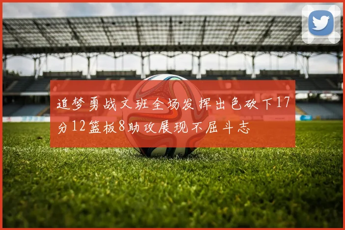 追梦勇战文班全场发挥出色砍下17分12篮板8助攻展现不屈斗志