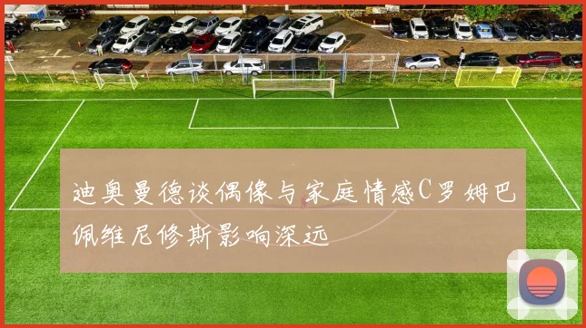 迪奥曼德谈偶像与家庭情感C罗姆巴佩维尼修斯影响深远