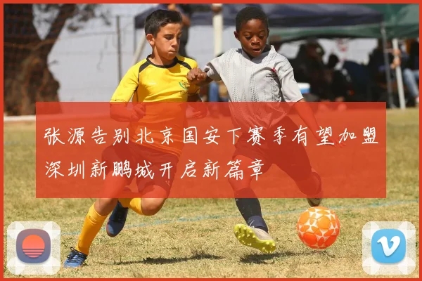 张源告别北京国安下赛季有望加盟深圳新鹏城开启新篇章