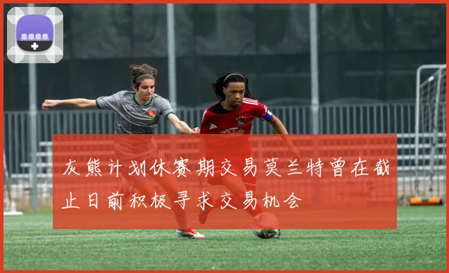 灰熊计划休赛期交易莫兰特曾在截止日前积极寻求交易机会