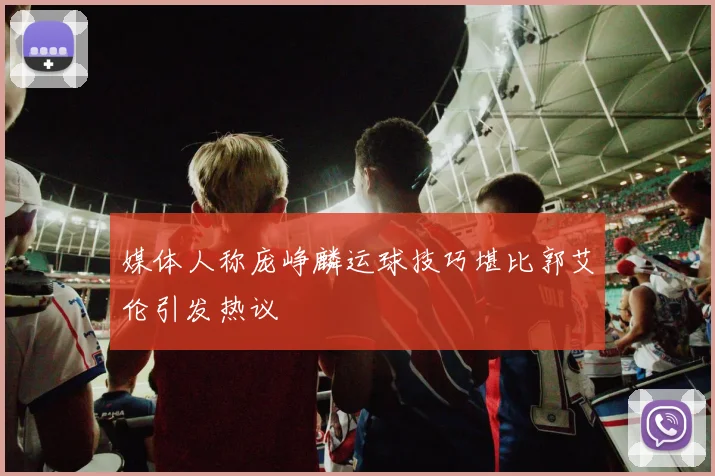 媒体人称庞峥麟运球技巧堪比郭艾伦引发热议
