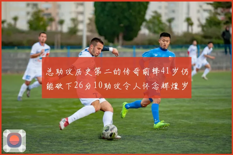 总助攻历史第二的传奇前锋41岁仍能砍下26分10助攻令人怀念辉煌岁月
