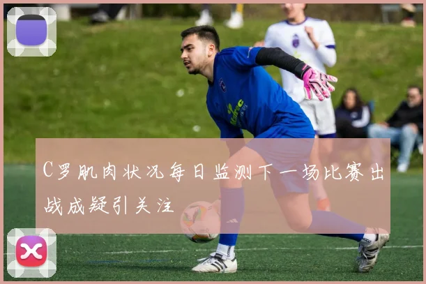 C罗肌肉状况每日监测下一场比赛出战成疑引关注
